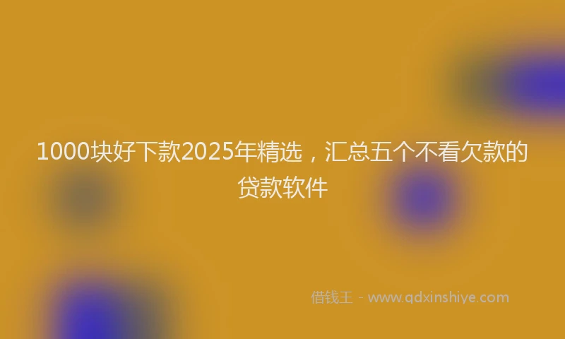 1000块好下款2025年精选，汇总五个不看欠款的贷款软件