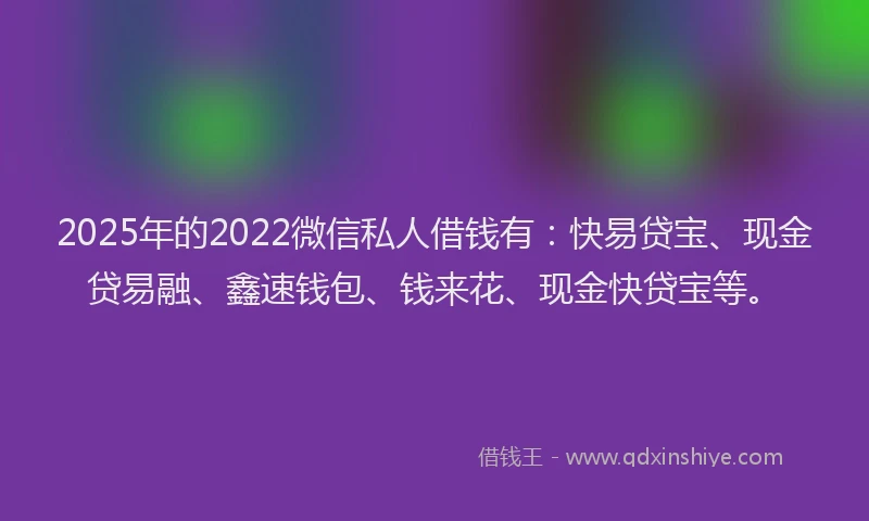 2025年的2022微信私人借钱有：快易贷宝、现金贷易融、鑫速钱包、钱来花、现金快贷宝等。