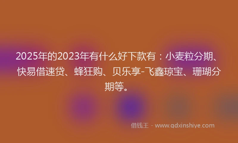 2025年的2023年有什么好下款有：小麦粒分期、快易借速贷、蜂狂购、贝乐享-飞鑫琼宝、珊瑚分期等。
