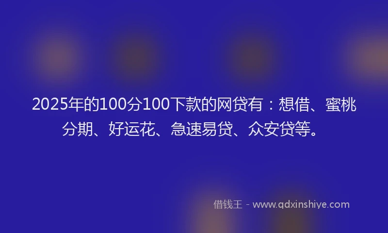 2025年的100分100下款的网贷有：想借、蜜桃分期、好运花、急速易贷、众安贷等。