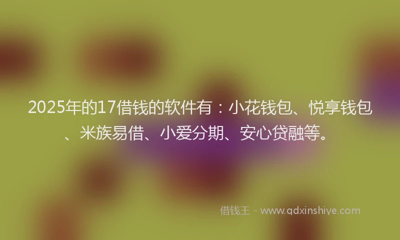 2025年的17借钱的软件有：小花钱包、悦享钱包、米族易借、小爱分期、安心贷融等。