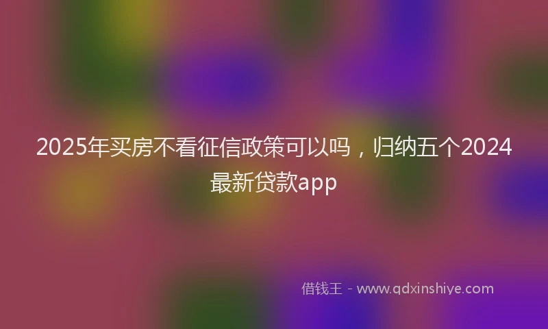 2025年买房不看征信政策可以吗，归纳五个2024最新贷款app