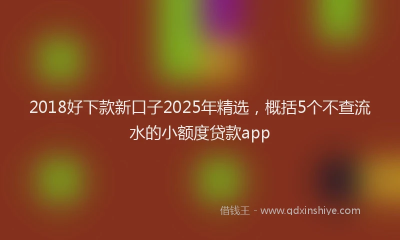 2018好下款新口子2025年精选，概括5个不查流水的小额度贷款app