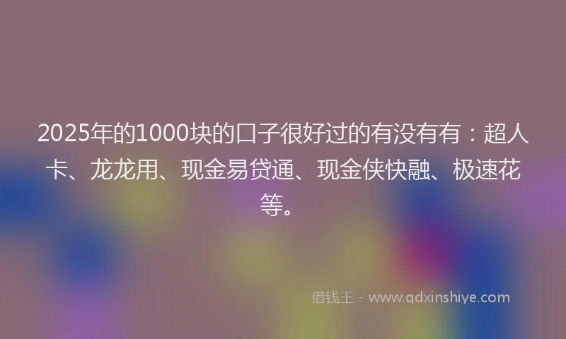 2025年的1000块的口子很好过的有没有有：超人卡、龙龙用、现金易贷通、现金侠快融、极速花等。