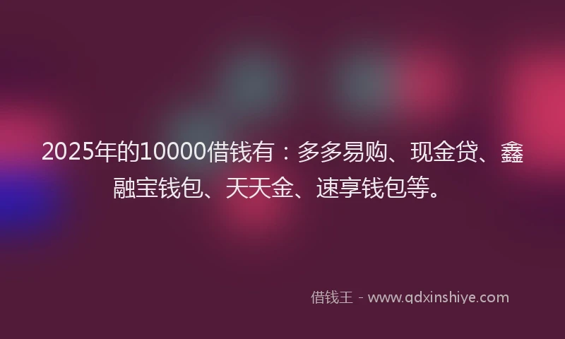2025年的10000借钱有：多多易购、现金贷、鑫融宝钱包、天天金、速享钱包等。