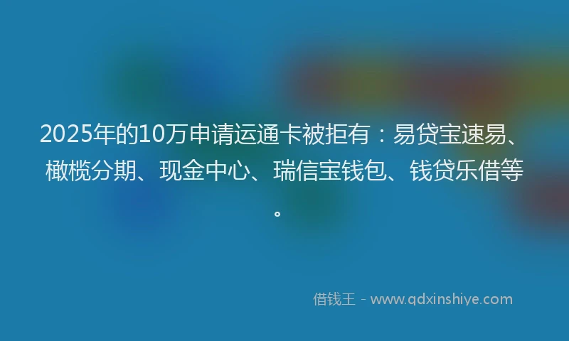 2025年的10万申请运通卡被拒有：易贷宝速易、橄榄分期、现金中心、瑞信宝钱包、钱贷乐借等。