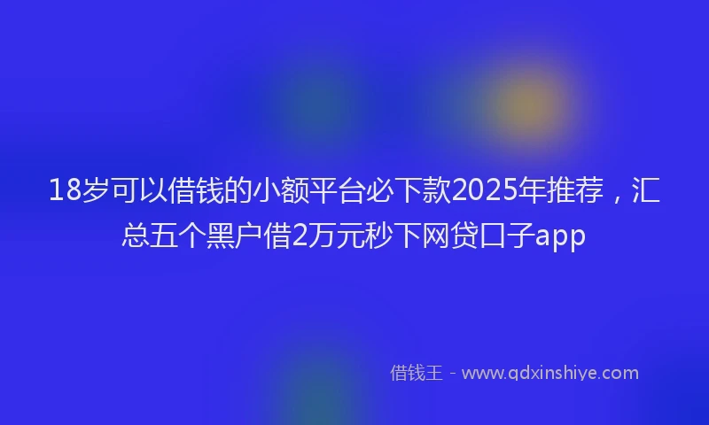 18岁可以借钱的小额平台必下款2025年推荐，汇总五个黑户借2万元秒下网贷口子app