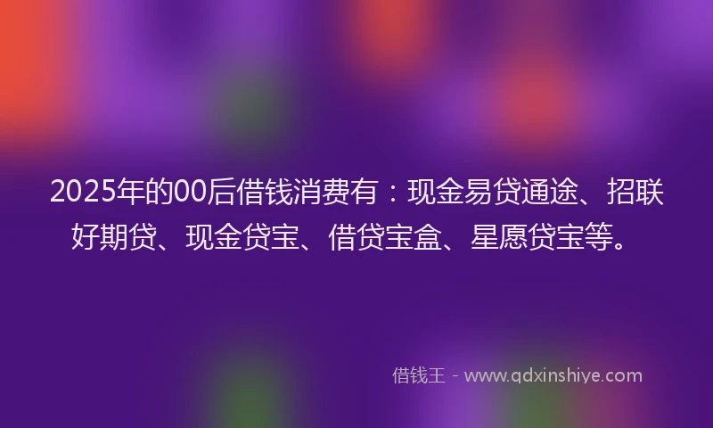 2025年的00后借钱消费有：现金易贷通途、招联好期贷、现金贷宝、借贷宝盒、星愿贷宝等。