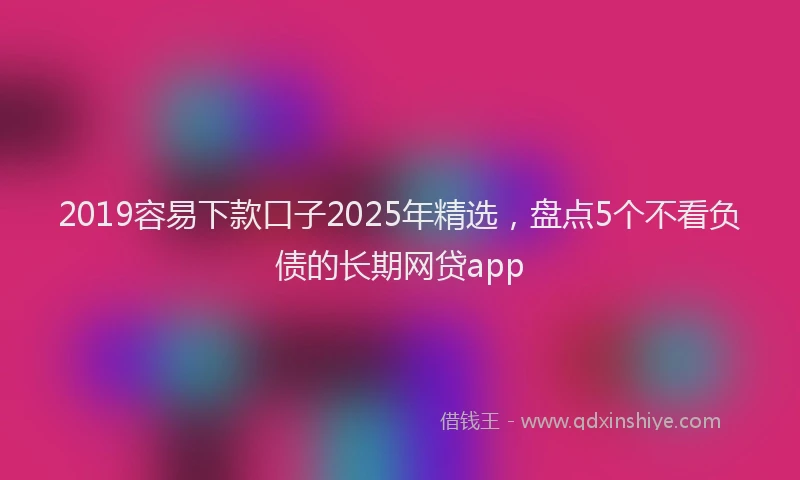 2019容易下款口子2025年精选，盘点5个不看负债的长期网贷app