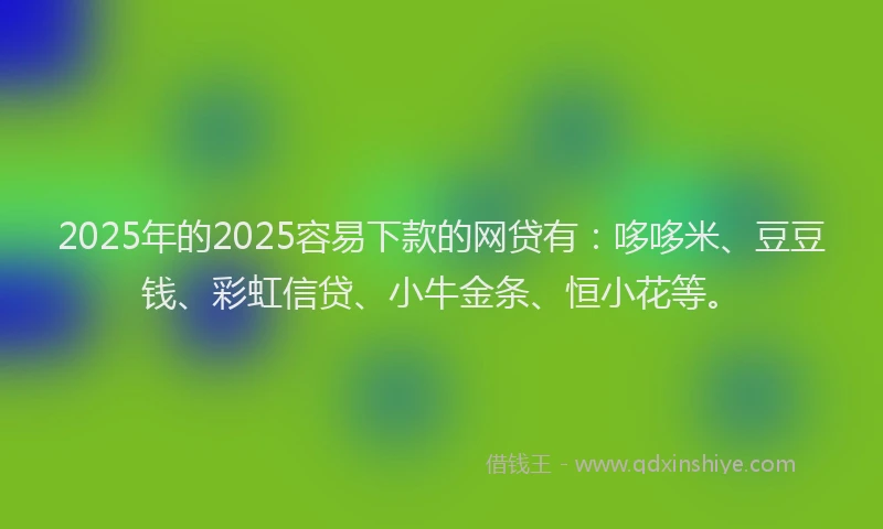 2025年的2025容易下款的网贷有：哆哆米、豆豆钱、彩虹信贷、小牛金条、恒小花等。