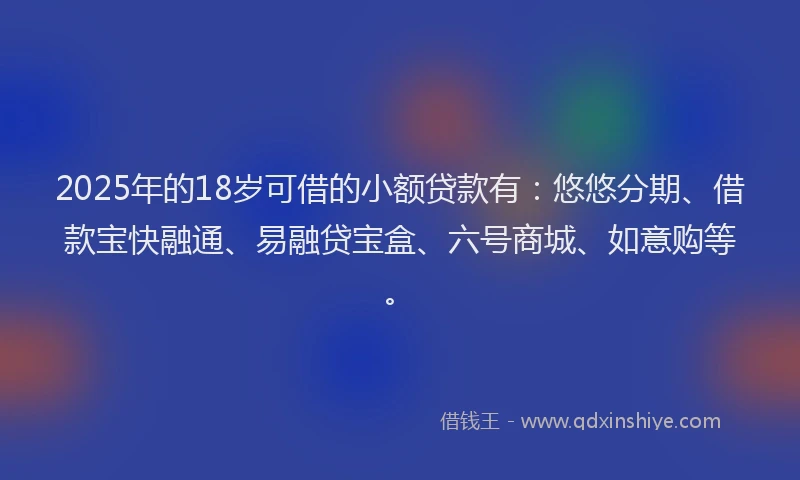 2025年的18岁可借的小额贷款有：悠悠分期、借款宝快融通、易融贷宝盒、六号商城、如意购等。