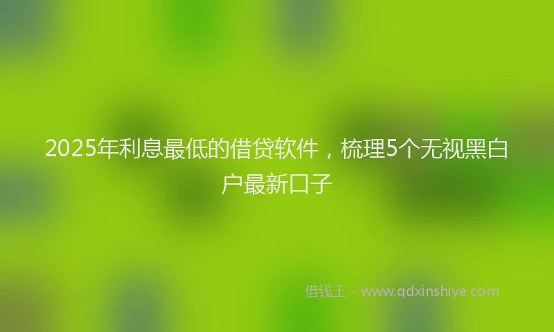2025年利息最低的借贷软件，梳理5个无视黑白户最新口子
