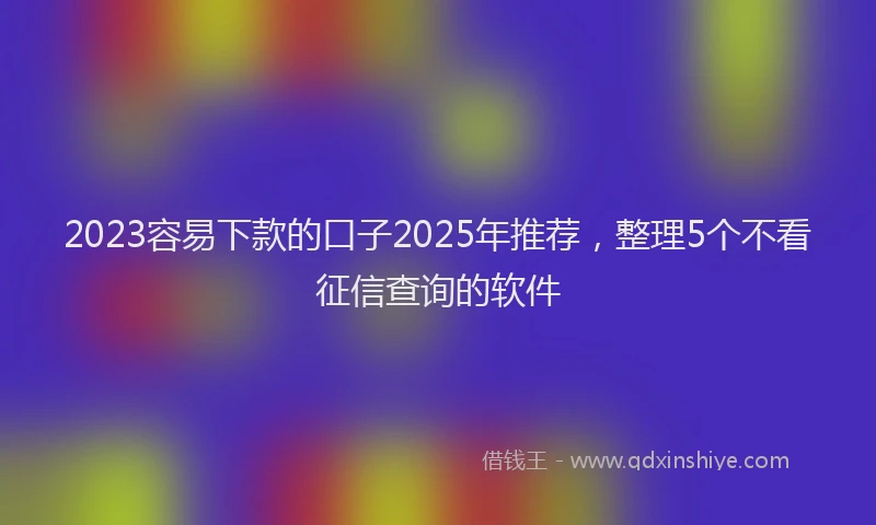 2023容易下款的口子2025年推荐，整理5个不看征信查询的软件
