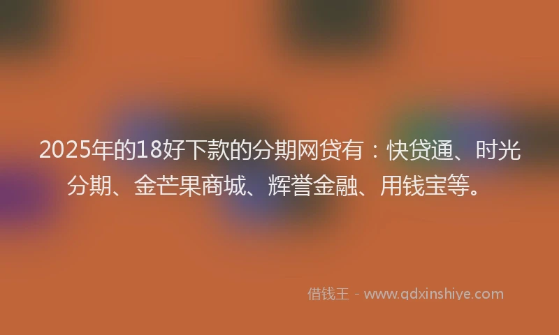 2025年的18好下款的分期网贷有：快贷通、时光分期、金芒果商城、辉誉金融、用钱宝等。
