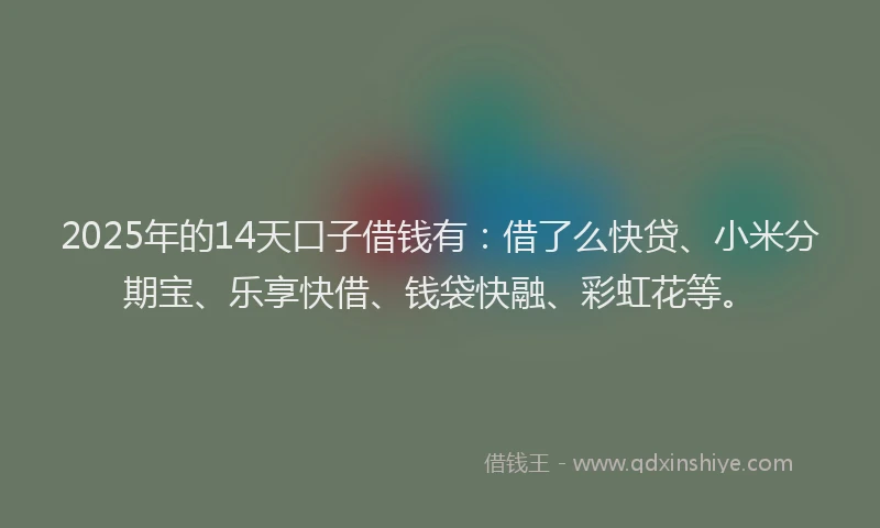 2025年的14天口子借钱有：借了么快贷、小米分期宝、乐享快借、钱袋快融、彩虹花等。