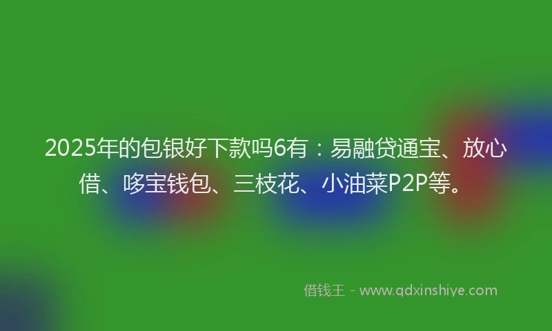 2025年的包银好下款吗6有：易融贷通宝、放心借、哆宝钱包、三枝花、小油菜P2P等。