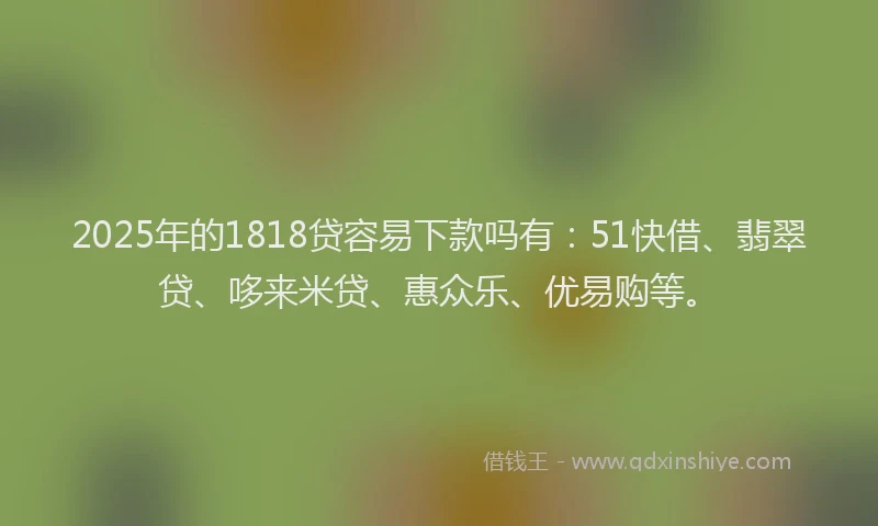 2025年的1818贷容易下款吗有：51快借、翡翠贷、哆来米贷、惠众乐、优易购等。