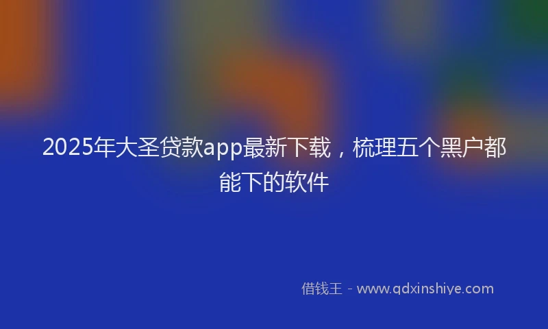 2025年大圣贷款app最新下载，梳理五个黑户都能下的软件