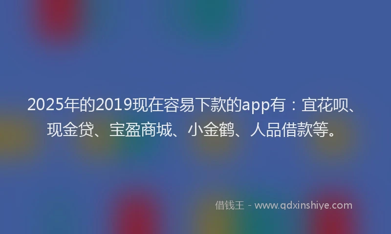 2025年的2019现在容易下款的app有：宜花呗、现金贷、宝盈商城、小金鹤、人品借款等。