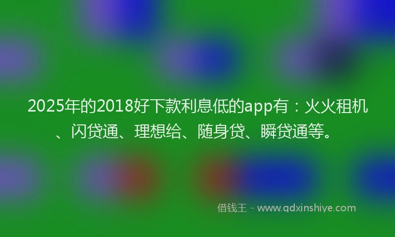2025年的2018好下款利息低的app有：火火租机、闪贷通、理想给、随身贷、瞬贷通等。