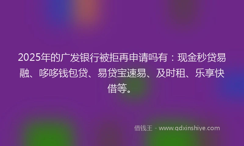 2025年的广发银行被拒再申请吗有：现金秒贷易融、哆哆钱包贷、易贷宝速易、及时租、乐享快借等。
