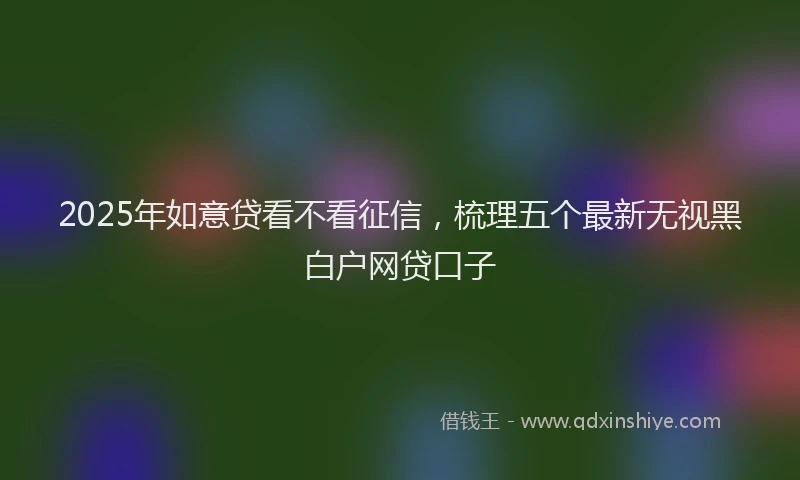 2025年如意贷看不看征信，梳理五个最新无视黑白户网贷口子