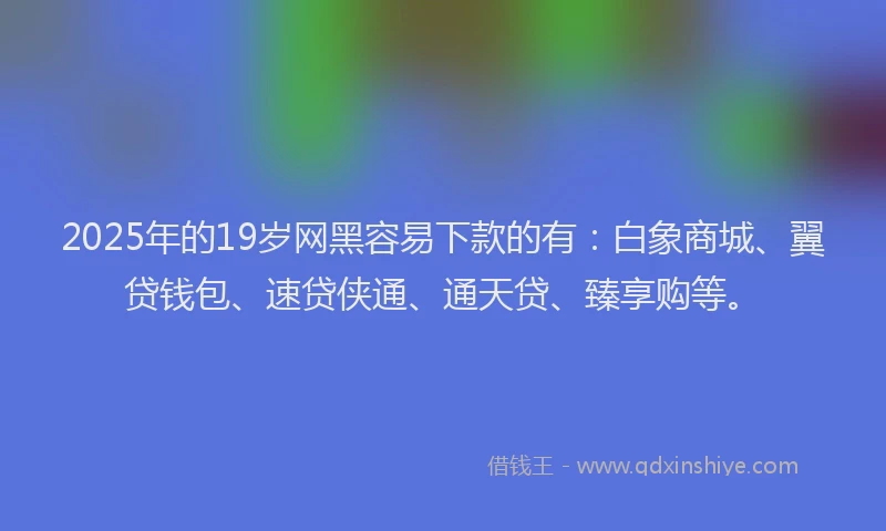 2025年的19岁网黑容易下款的有：白象商城、翼贷钱包、速贷侠通、通天贷、臻享购等。