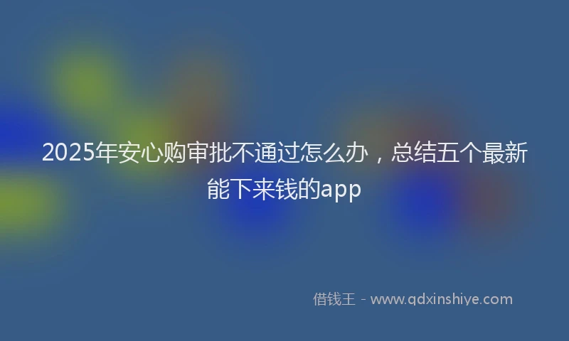 2025年安心购审批不通过怎么办，总结五个最新能下来钱的app