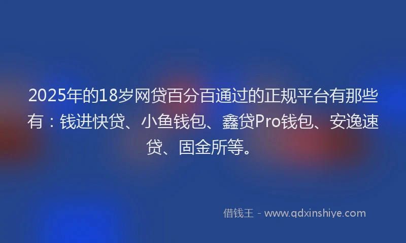 2025年的18岁网贷百分百通过的正规平台有那些有：钱进快贷、小鱼钱包、鑫贷Pro钱包、安逸速贷、固金所等。
