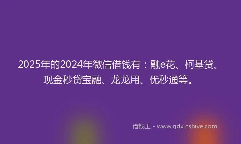 2025年的2024年微信借钱有：融e花、柯基贷、现金秒贷宝融、龙龙用、优秒通等。