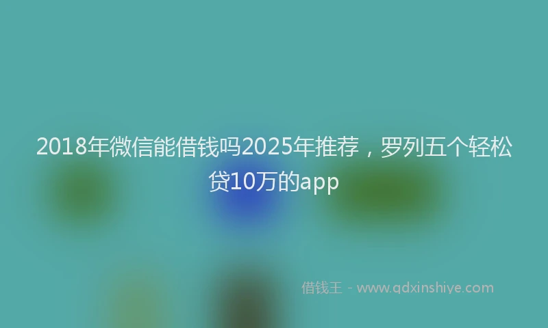 2018年微信能借钱吗2025年推荐，罗列五个轻松贷10万的app