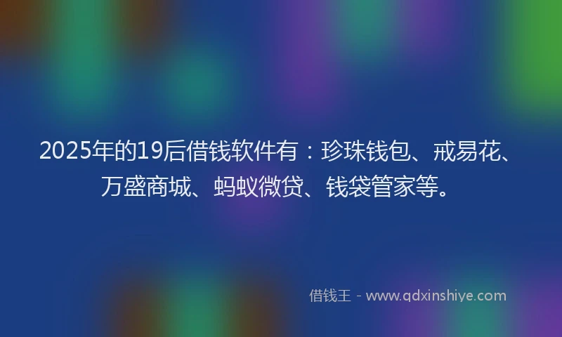 2025年的19后借钱软件有：珍珠钱包、戒易花、万盛商城、蚂蚁微贷、钱袋管家等。