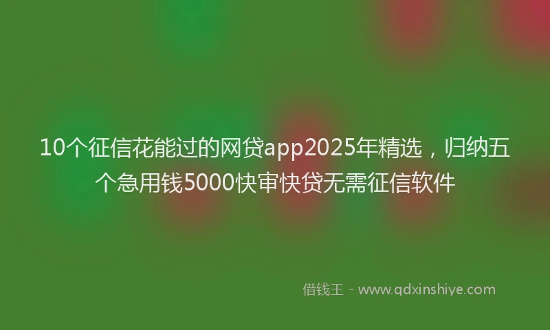 10个征信花能过的网贷app2025年精选，归纳五个急用钱5000快审快贷无需征信软件