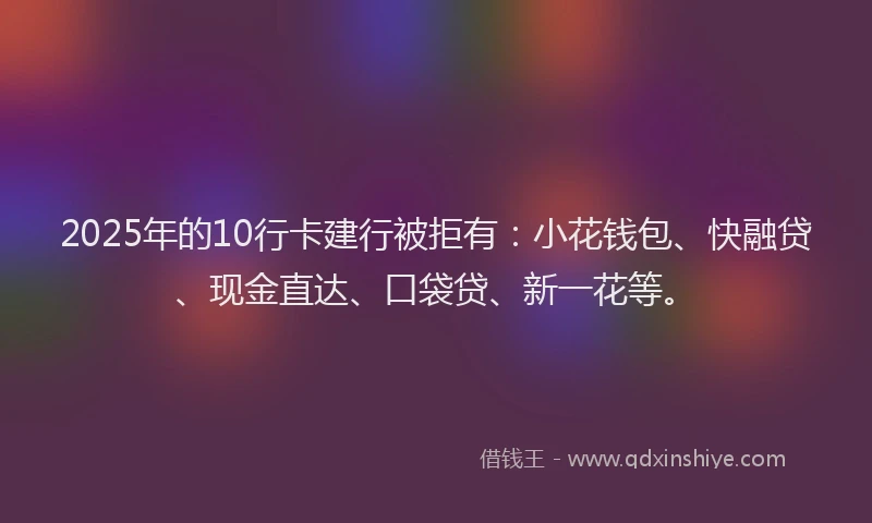 2025年的10行卡建行被拒有：小花钱包、快融贷、现金直达、口袋贷、新一花等。