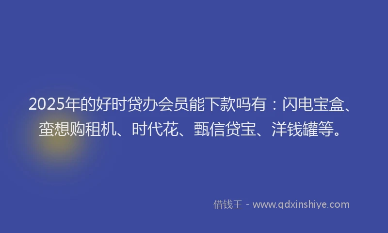 2025年的好时贷办会员能下款吗有：闪电宝盒、蛮想购租机、时代花、甄信贷宝、洋钱罐等。