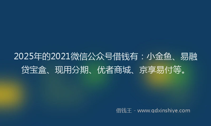 2025年的2021微信公众号借钱有：小金鱼、易融贷宝盒、现用分期、优者商城、京享易付等。