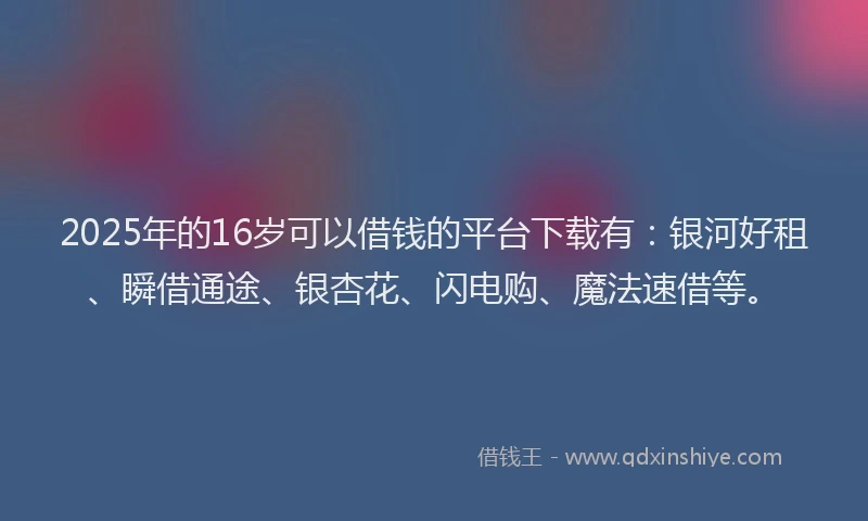 2025年的16岁可以借钱的平台下载有：银河好租、瞬借通途、银杏花、闪电购、魔法速借等。