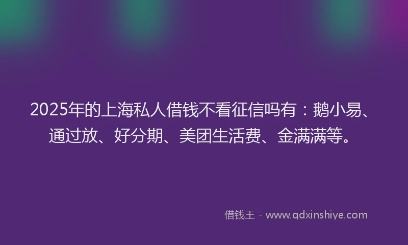 2025年的上海私人借钱不看征信吗有：鹅小易、通过放、好分期、美团生活费、金满满等。