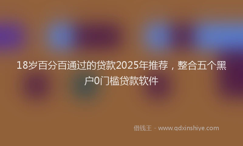 18岁百分百通过的贷款2025年推荐，整合五个黑户0门槛贷款软件