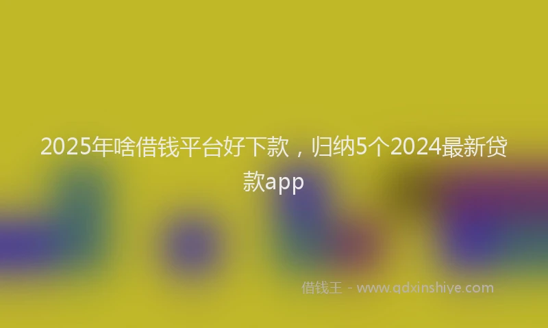 2025年啥借钱平台好下款，归纳5个2024最新贷款app