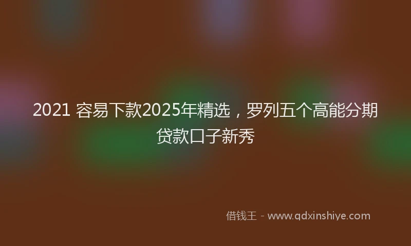 2021 容易下款2025年精选，罗列五个高能分期贷款口子新秀