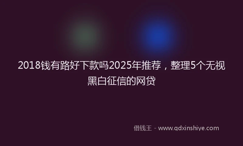 2018钱有路好下款吗2025年推荐，整理5个无视黑白征信的网贷