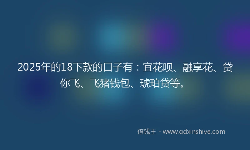 2025年的18下款的口子有：宜花呗、融享花、贷你飞、飞猪钱包、琥珀贷等。