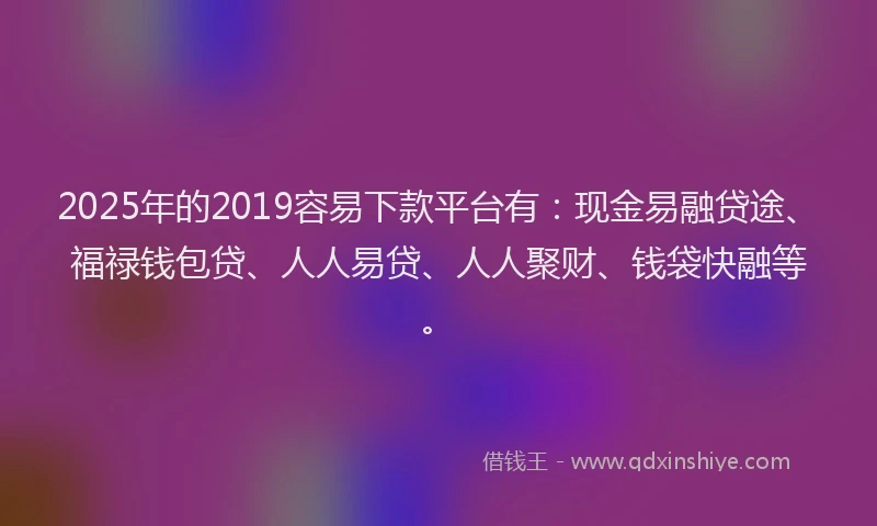 2025年的2019容易下款平台有：现金易融贷途、福禄钱包贷、人人易贷、人人聚财、钱袋快融等。