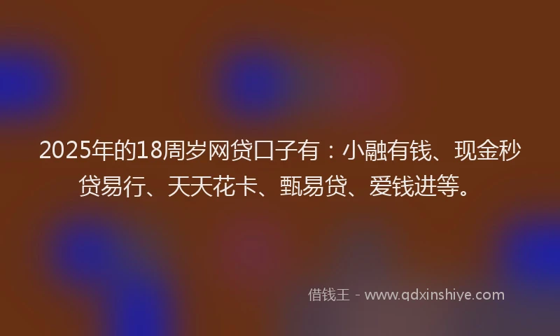 2025年的18周岁网贷口子有：小融有钱、现金秒贷易行、天天花卡、甄易贷、爱钱进等。