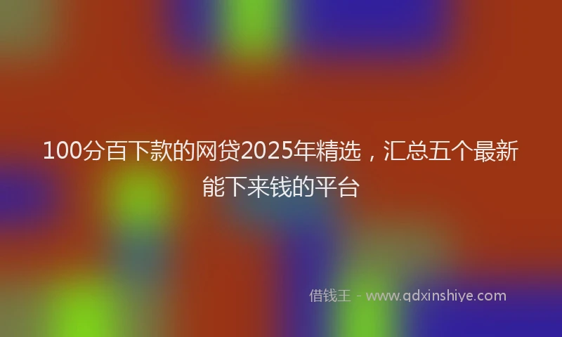 100分百下款的网贷2025年精选，汇总五个最新能下来钱的平台