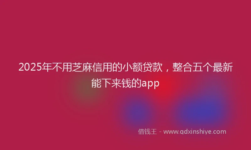 2025年不用芝麻信用的小额贷款，整合五个最新能下来钱的app