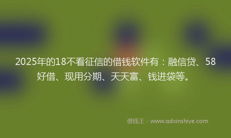2025年的18不看征信的借钱软件有：融信贷、58好借、现用分期、天天富、钱进袋等。