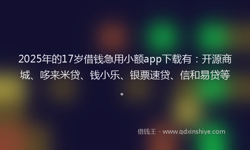 2025年的17岁借钱急用小额app下载有：开源商城、哆来米贷、钱小乐、银票速贷、信和易贷等。