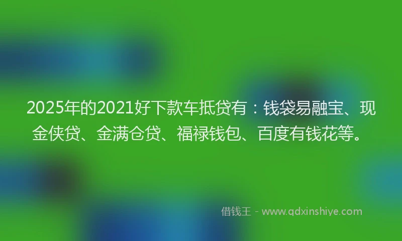 2025年的2021好下款车抵贷有：钱袋易融宝、现金侠贷、金满仓贷、福禄钱包、百度有钱花等。